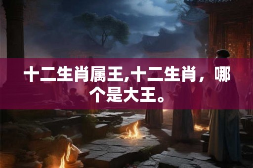 十二生肖属王,十二生肖，哪个是大王。