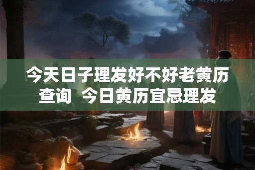 今天日子理发好不好老黄历查询  今日黄历宜忌理发