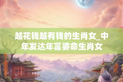 越花钱越有钱的生肖女_中年发达年富婆命生肖女