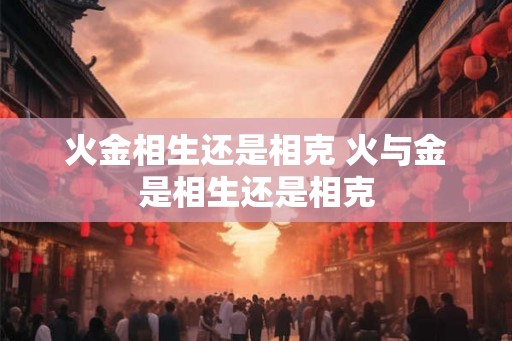 火金相生还是相克 火与金是相生还是相克