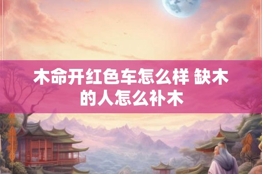 木命开红色车怎么样 缺木的人怎么补木