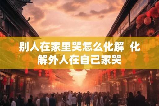 别人在家里哭怎么化解  化解外人在自己家哭