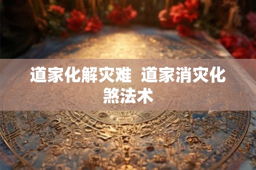 道家化解灾难  道家消灾化煞法术