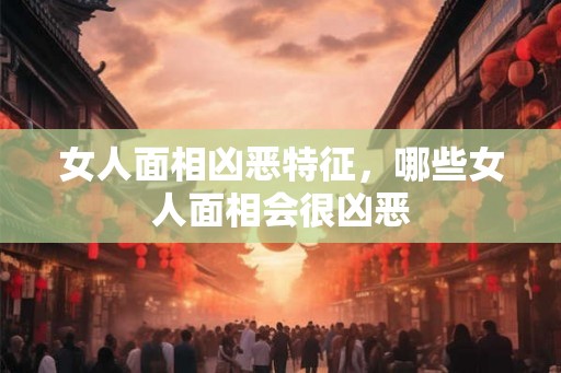 女人面相凶恶特征，哪些女人面相会很凶恶