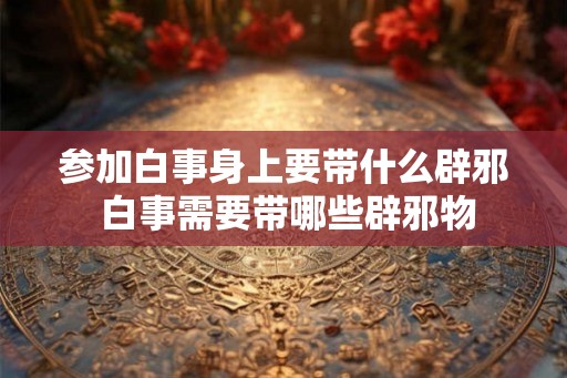 参加白事身上要带什么辟邪 白事需要带哪些辟邪物 参加白事身上要带什么辟邪 白事需要带哪些辟邪物