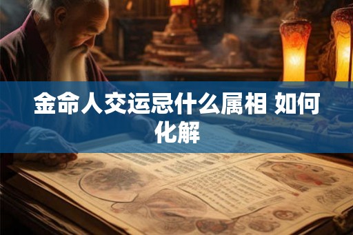 金命人交运忌什么属相 如何化解 金命人交运忌什么属相 如何化解