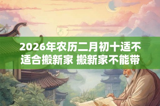 2026年农历二月初十适不适合搬新家 搬新家不能带三件东西