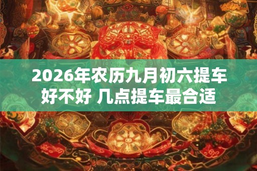 2026年农历九月初六提车好不好 几点提车最合适