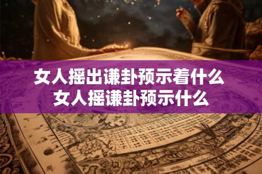 女人摇出谦卦预示着什么 女人摇谦卦预示什么