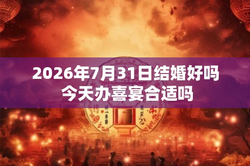 2026年7月31日结婚好吗 今天办喜宴合适吗