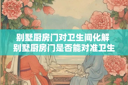 别墅厨房门对卫生间化解 别墅厨房门是否能对准卫生间是否存在卫生隐患