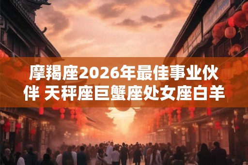 摩羯座2026年最佳事业伙伴 天秤座巨蟹座处女座白羊座