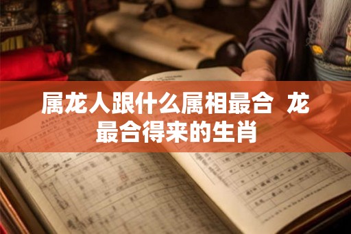 属龙人跟什么属相最合 龙最合得来的生肖 属龙人跟什么属相最合 龙最合得来的生肖