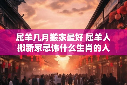 属羊几月搬家最好 属羊人搬新家忌讳什么生肖的人 属羊几月搬家最好 属羊人搬新家忌讳什么生肖的人