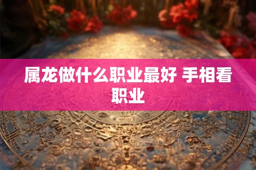 属龙做什么职业最好 手相看职业 属龙做什么职业最好 手相看职业