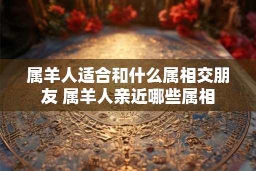 属羊人适合和什么属相交朋友 属羊人亲近哪些属相