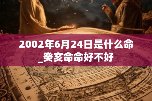 2002年6月24日是什么命_癸亥命命好不好