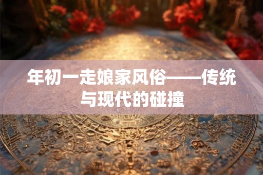 年初一走娘家风俗——传统与现代的碰撞