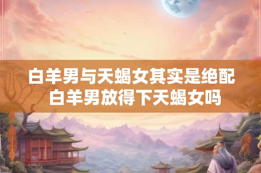 白羊男与天蝎女其实是绝配 白羊男放得下天蝎女吗 白羊男与天蝎女其实是绝配 白羊男放得下天蝎女吗