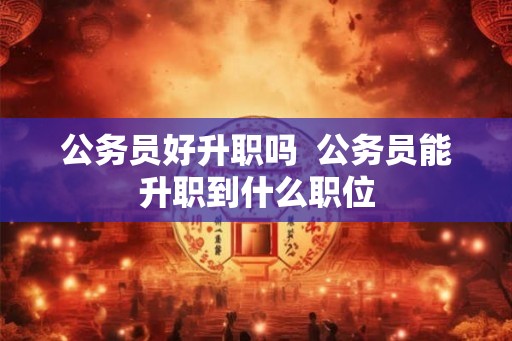 公务员好升职吗 公务员能升职到什么职位 公务员好升职吗 公务员能升职到什么职位