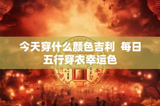 今天穿什么颜色吉利  每日五行穿衣幸运色