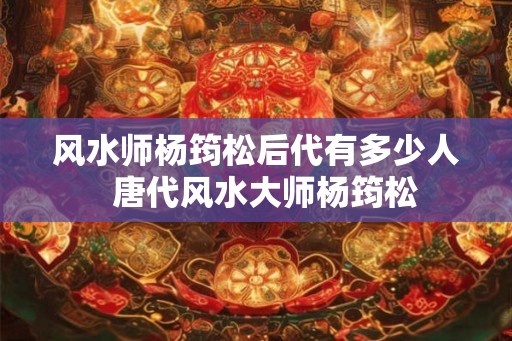 风水师杨筠松后代有多少人  唐代风水大师杨筠松