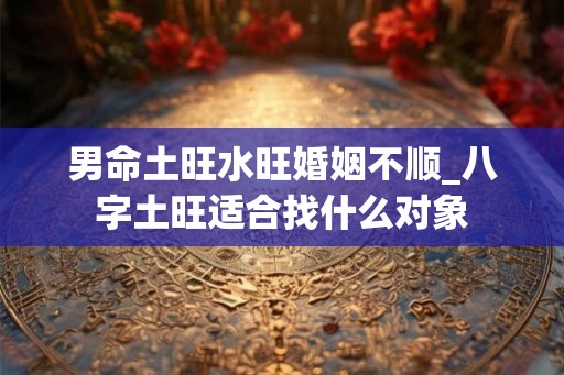 男命土旺水旺婚姻不顺_八字土旺适合找什么对象