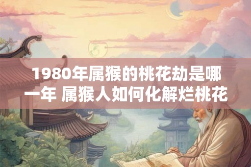 1980年属猴的桃花劫是哪一年 属猴人如何化解烂桃花 1980年属猴的桃花劫是哪一年 属猴人如何化解烂桃花