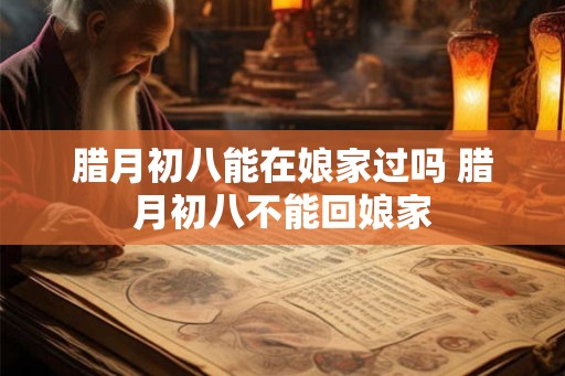 腊月初八能在娘家过吗 腊月初八不能回娘家 腊月初八能在娘家过吗 腊月初八不能回娘家