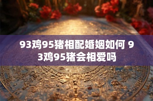 93鸡95猪相配婚姻如何 93鸡95猪会相爱吗