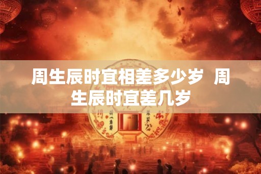 周生辰时宜相差多少岁  周生辰时宜差几岁