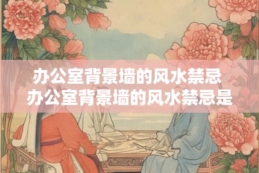 办公室背景墙的风水禁忌 办公室背景墙的风水禁忌是什么 办公室背景墙的风水禁忌 办公室背景墙的风水禁忌是什么