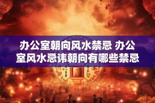 办公室朝向风水禁忌 办公室风水忌讳朝向有哪些禁忌 办公室朝向风水禁忌 办公室风水忌讳朝向有哪些禁忌