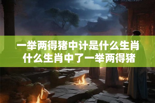 一举两得猪中计是什么生肖 什么生肖中了一举两得猪中计