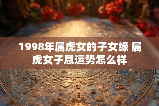1998年属虎女的子女缘 属虎女子息运势怎么样