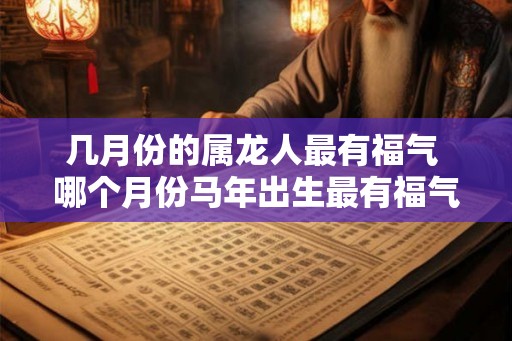 几月份的属龙人最有福气 哪个月份马年出生最有福气