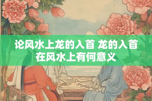 论风水上龙的入首 龙的入首在风水上有何意义 论风水上龙的入首 龙的入首在风水上有何意义