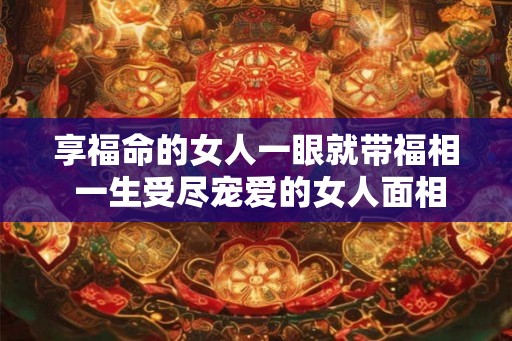 享福命的女人一眼就带福相 一生受尽宠爱的女人面相 享福命的女人一眼就带福相 一生受尽宠爱的女人面相