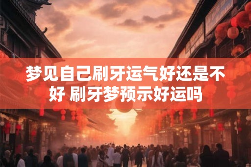 梦见自己刷牙运气好还是不好 刷牙梦预示好运吗