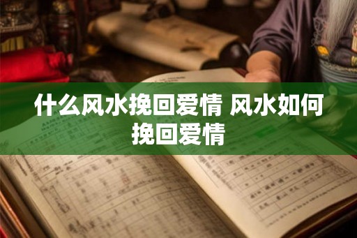 什么风水挽回爱情 风水如何挽回爱情 什么风水挽回爱情 风水如何挽回爱情