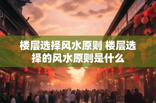 楼层选择风水原则 楼层选择的风水原则是什么