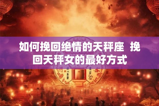 如何挽回绝情的天秤座 挽回天秤女的最好方式 如何挽回绝情的天秤座 挽回天秤女的最好方式