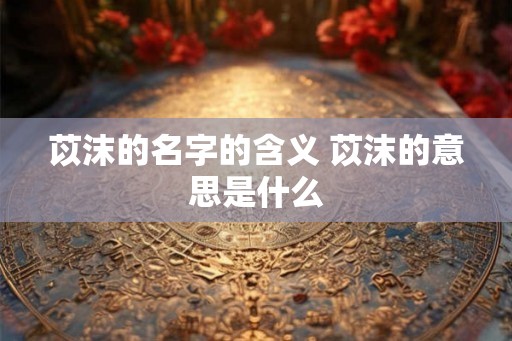 苡沫的名字的含义 苡沫的意思是什么 苡沫的名字的含义 苡沫的意思是什么