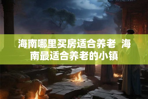 海南哪里买房适合养老  海南最适合养老的小镇