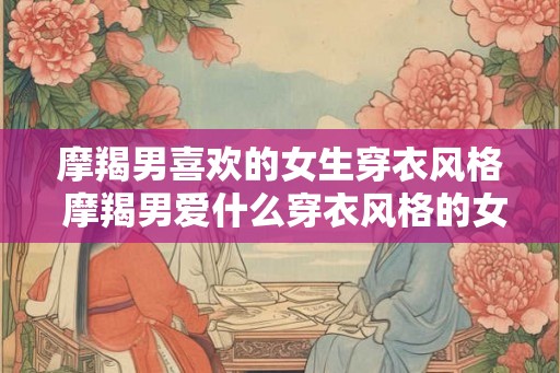 摩羯男喜欢的女生穿衣风格 摩羯男爱什么穿衣风格的女生