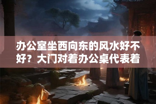 办公室坐西向东的风水好不好？大门对着办公桌代表着什么？