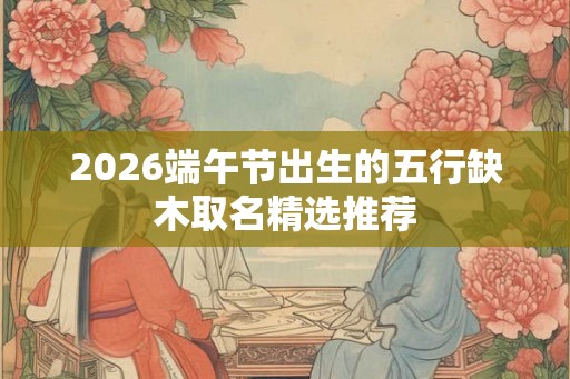 2026端午节出生的五行缺木取名精选推荐 2026端午节出生的五行缺木取名精选推荐