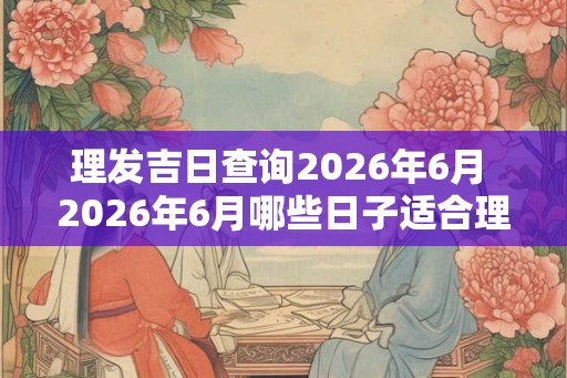 理发吉日查询2026年6月 2026年6月哪些日子适合理发