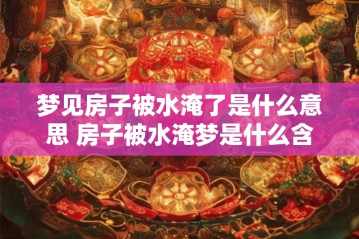 梦见房子被水淹了是什么意思 房子被水淹梦是什么含义