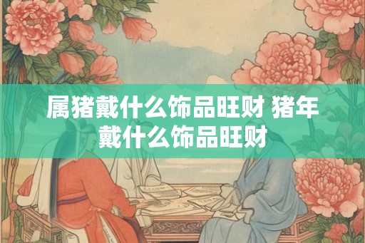 属猪戴什么饰品旺财 猪年戴什么饰品旺财